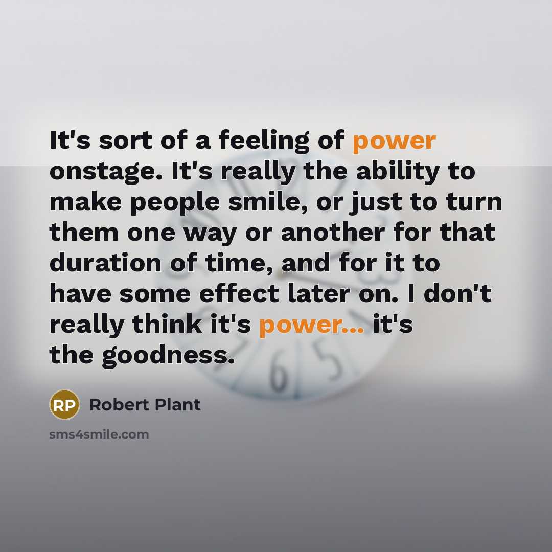 “It's sort of a feeling of power onstage. It's really the ability to make people smile, or just to turn them one way or another for that duration of time, and for it to have some effect later on. I don't really think it's power... it's the goodness.” quote by Robert Plant