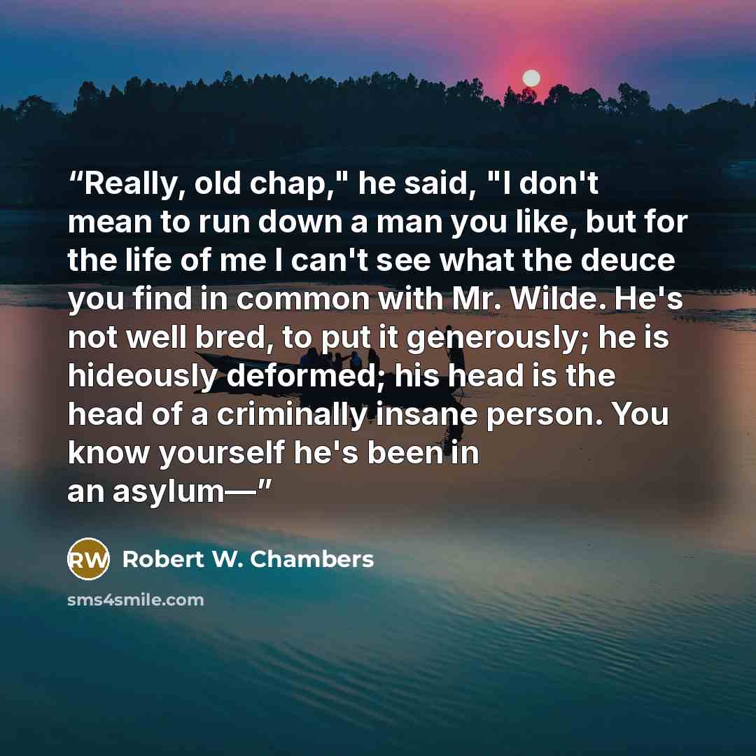 “Really, old chap," he said, "I don't mean to run down a man you like, but for the life of me I can't see what the deuce you find in common with Mr. Wilde. He's not well bred, to put it generously; he is hideously deformed; his head is the head of a criminally insane person. You know yourself he's…” quote by Robert W. Chambers