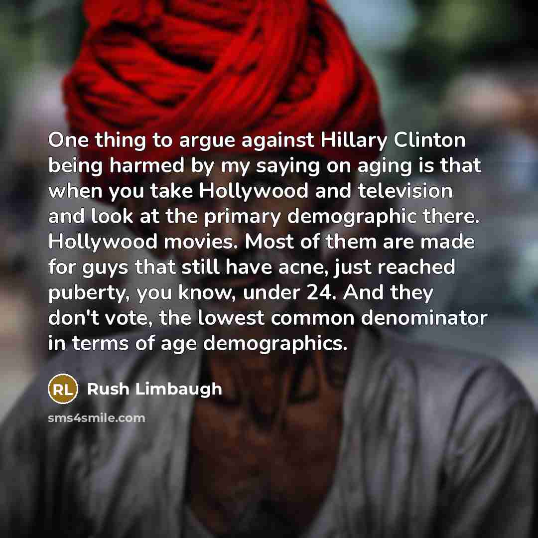 “One thing to argue against Hillary Clinton being harmed by my saying on aging is that when you take Hollywood and television and look at the primary demographic there. Hollywood movies. Most of them are made for guys that still have acne, just reached puberty, you know, under 24. And they don't…” quote by Rush Limbaugh