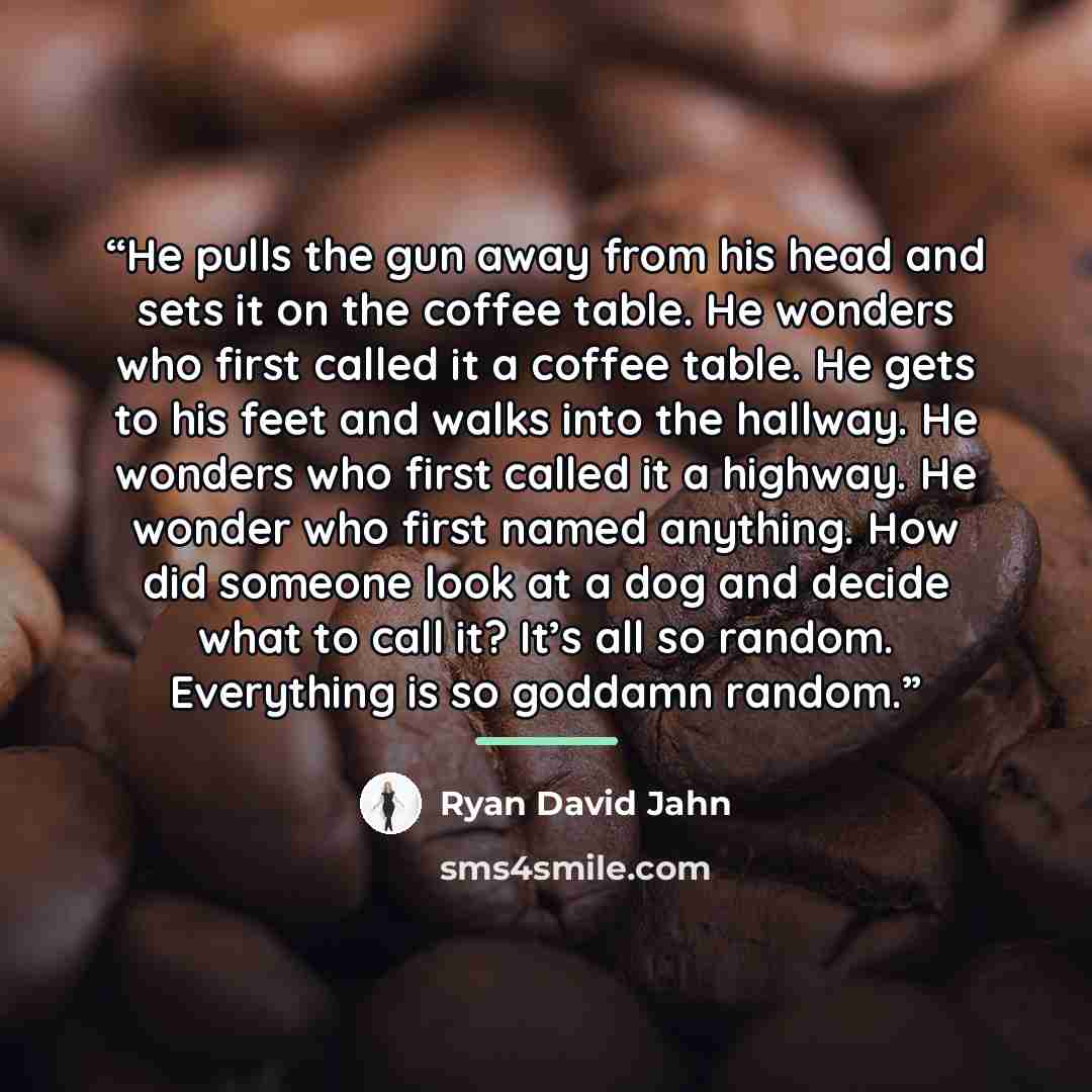 “He pulls the gun away from his head and sets it on the coffee table. He wonders who first called it a coffee table. He gets to his feet and walks into the hallway. He wonders who first called it a highway. He wonder who first named anything. How did someone look at a dog and decide what to call…” quote by Ryan David Jahn
