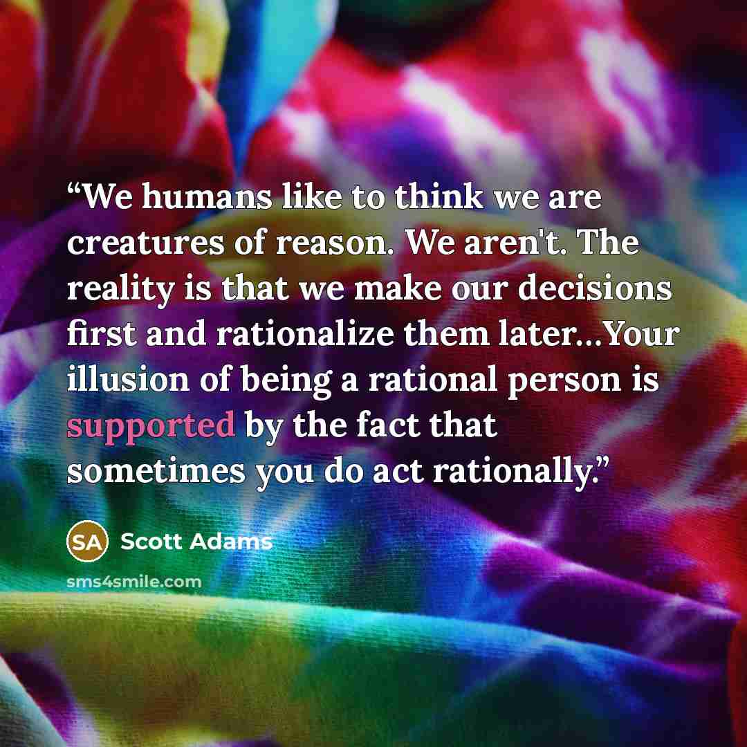 “We humans like to think we are creatures of reason. We aren't. The reality is that we make our decisions first and rationalize them later…Your illusion of being a rational person is supported by the fact that sometimes you do act rationally.” quote by Scott Adams