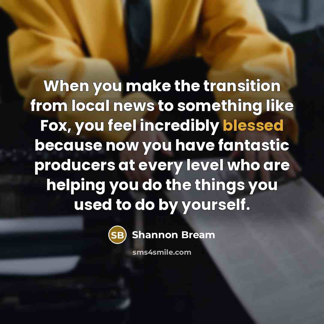 “When you make the transition from local news to something like Fox, you feel incredibly blessed because now you have fantastic producers at every level who are helping you do the things you used to do by yourself.” quote by Shannon Bream