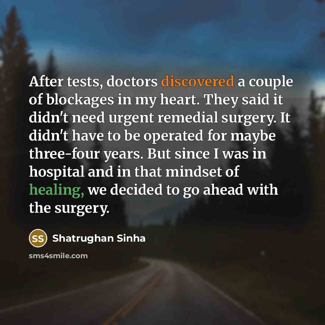 “After tests, doctors discovered a couple of blockages in my heart. They said it didn't need urgent remedial surgery. It didn't have to be operated for maybe three-four years. But since I was in hospital and in that mindset of healing, we decided to go ahead with the surgery.” quote by Shatrughan Sinha