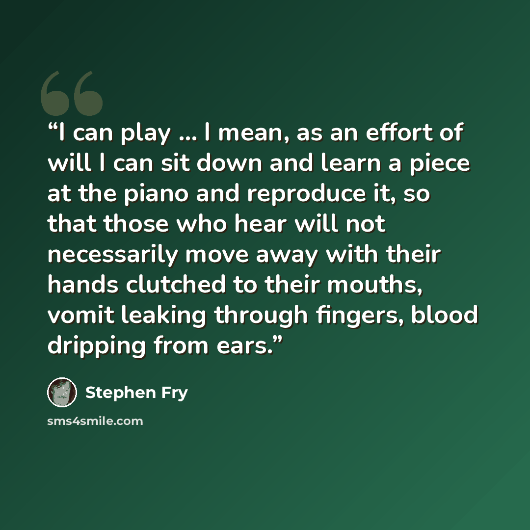 “I can play … I mean, as an effort of will I can sit down and learn a piece at the piano and reproduce it, so that those who hear will not necessarily move away with their hands clutched to their mouths, vomit leaking through fingers, blood dripping from ears.” quote by Stephen Fry