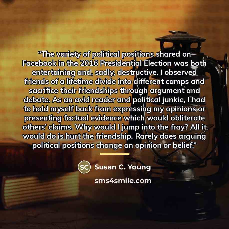 “The variety of political positions shared on Facebook in the 2016 Presidential Election was both entertaining and, sadly, destructive. I observed friends of a lifetime divide into different camps and sacrifice their friendships through argument and debate. As an avid reader and political junkie, I…” quote by Susan C. Young