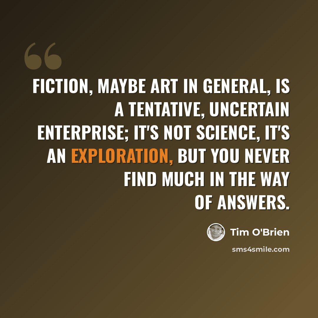 “Fiction, maybe art in general, is a tentative, uncertain enterprise; it's not science, it's an exploration, but you never find much in the way of answers.” quote by Tim O'Brien