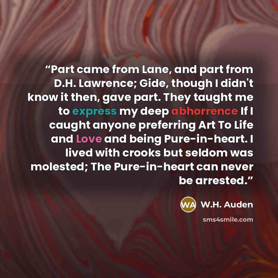 “Part came from Lane, and part from D.H. Lawrence; Gide, though I didn't know it then, gave part. They taught me to express my deep abhorrence If I caught anyone preferring Art To Life and Love and being Pure-in-heart. I lived with crooks but seldom was molested; The Pure-in-heart can never be…” quote by W.H. Auden