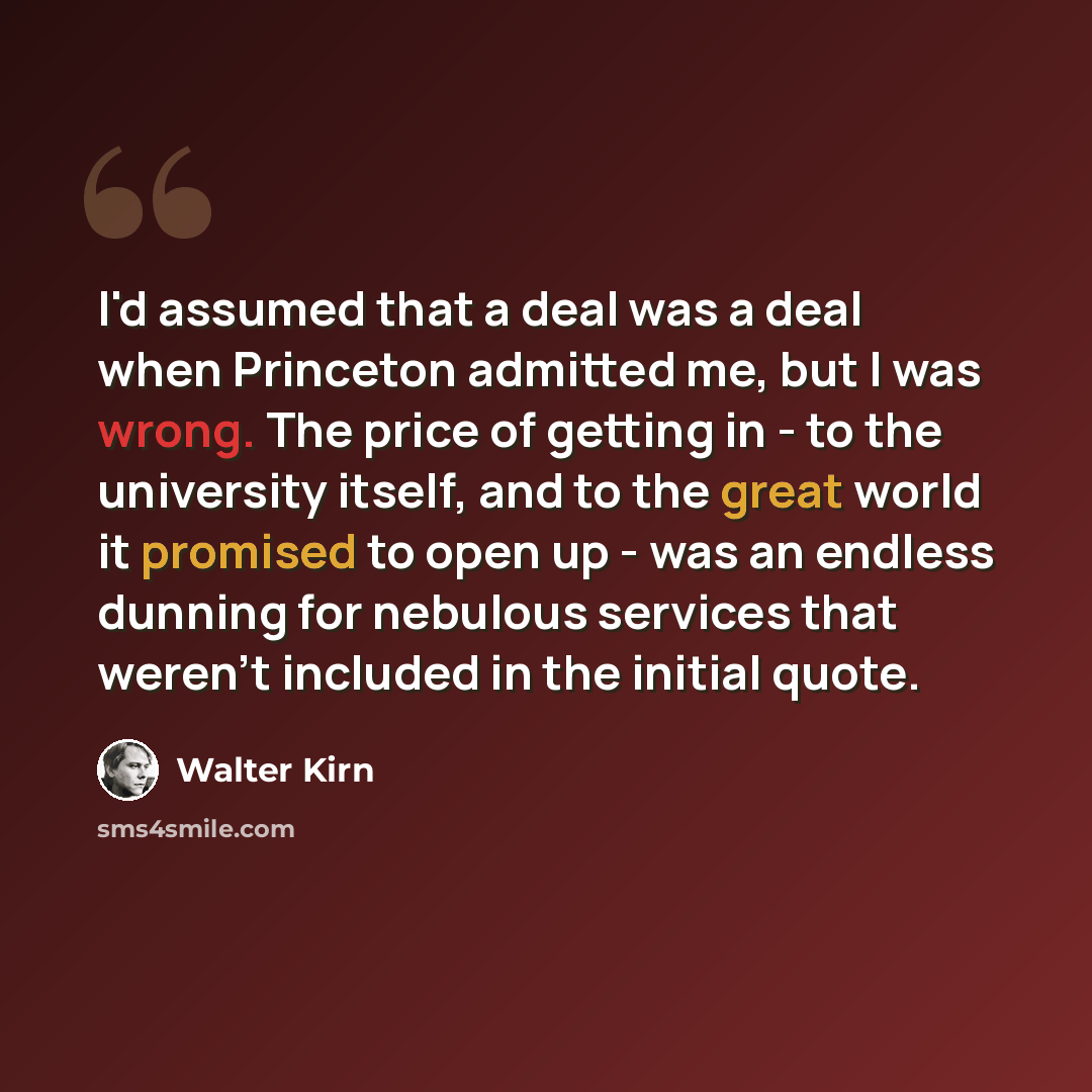 “I'd assumed that a deal was a deal when Princeton admitted me, but I was wrong. The price of getting in - to the university itself, and to the great world it promised to open up - was an endless dunning for nebulous services that weren't included in the initial quote.” quote by Walter Kirn