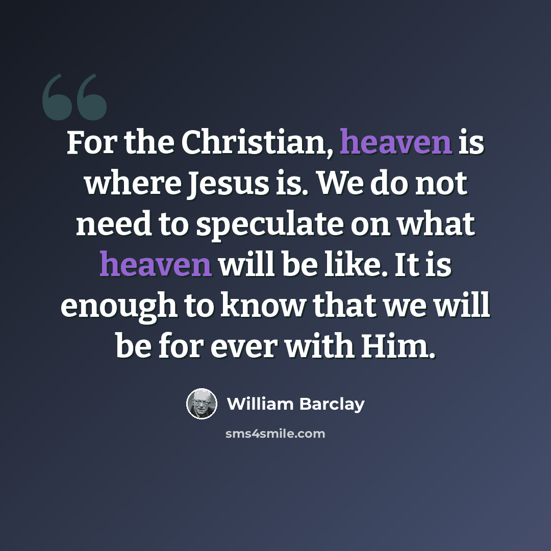 “For the Christian, heaven is where Jesus is. We do not need to speculate on what heaven will be like. It is enough to know that we will be for ever with Him.” quote by William Barclay