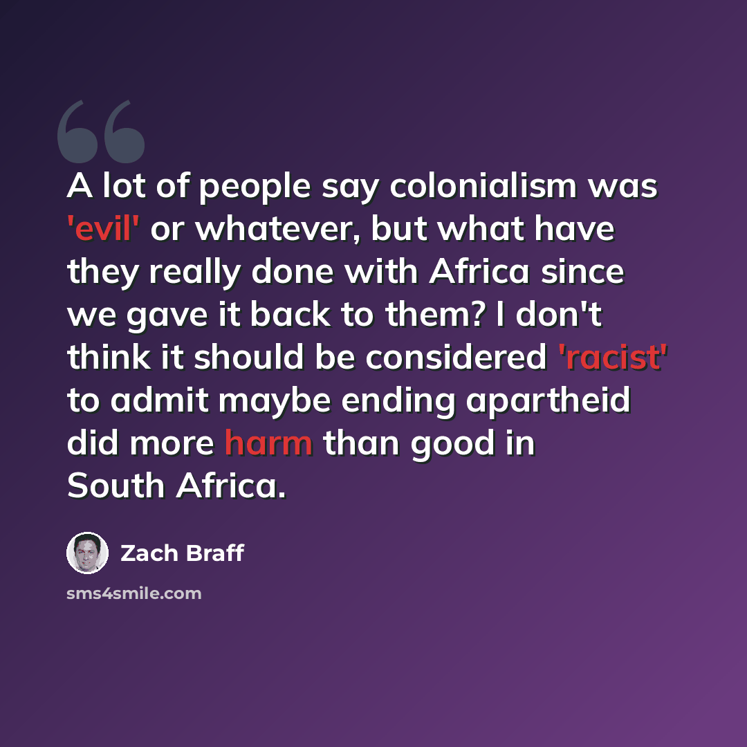 “A lot of people say colonialism was 'evil' or whatever, but what have they really done with Africa since we gave it back to them? I don't think it should be considered 'racist' to admit maybe ending apartheid did more harm than good in South Africa.” quote by Zach Braff