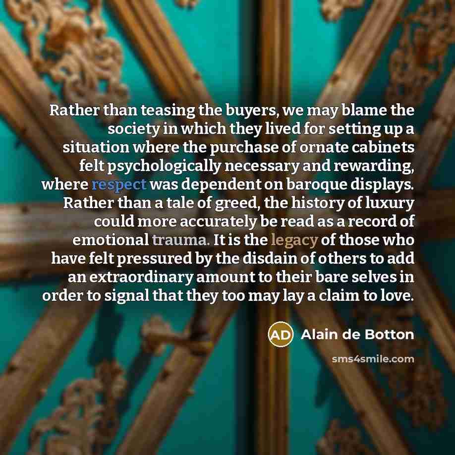 “Rather than teasing the buyers, we may blame the society in which they lived for setting up a situation where the purchase of ornate cabinets felt psychologically necessary and rewarding, where respect was dependent on baroque displays. Rather than a tale of greed, the history of luxury could more…” quote by Alain de Botton