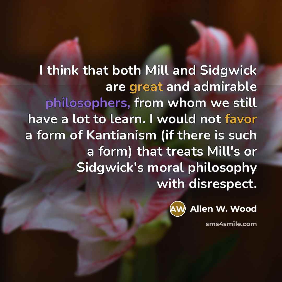 “I think that both Mill and Sidgwick are great and admirable philosophers, from whom we still have a lot to learn. I would not favor a form of Kantianism (if there is such a form) that treats Mill's or Sidgwick's moral philosophy with disrespect.” quote by Allen W. Wood