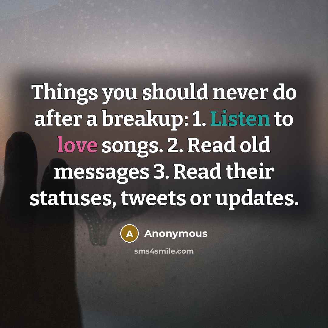 “Things you should never do after a breakup: 1. Listen to love songs. 2. Read old messages 3. Read their statuses, tweets or updates.” quote by Anonymous