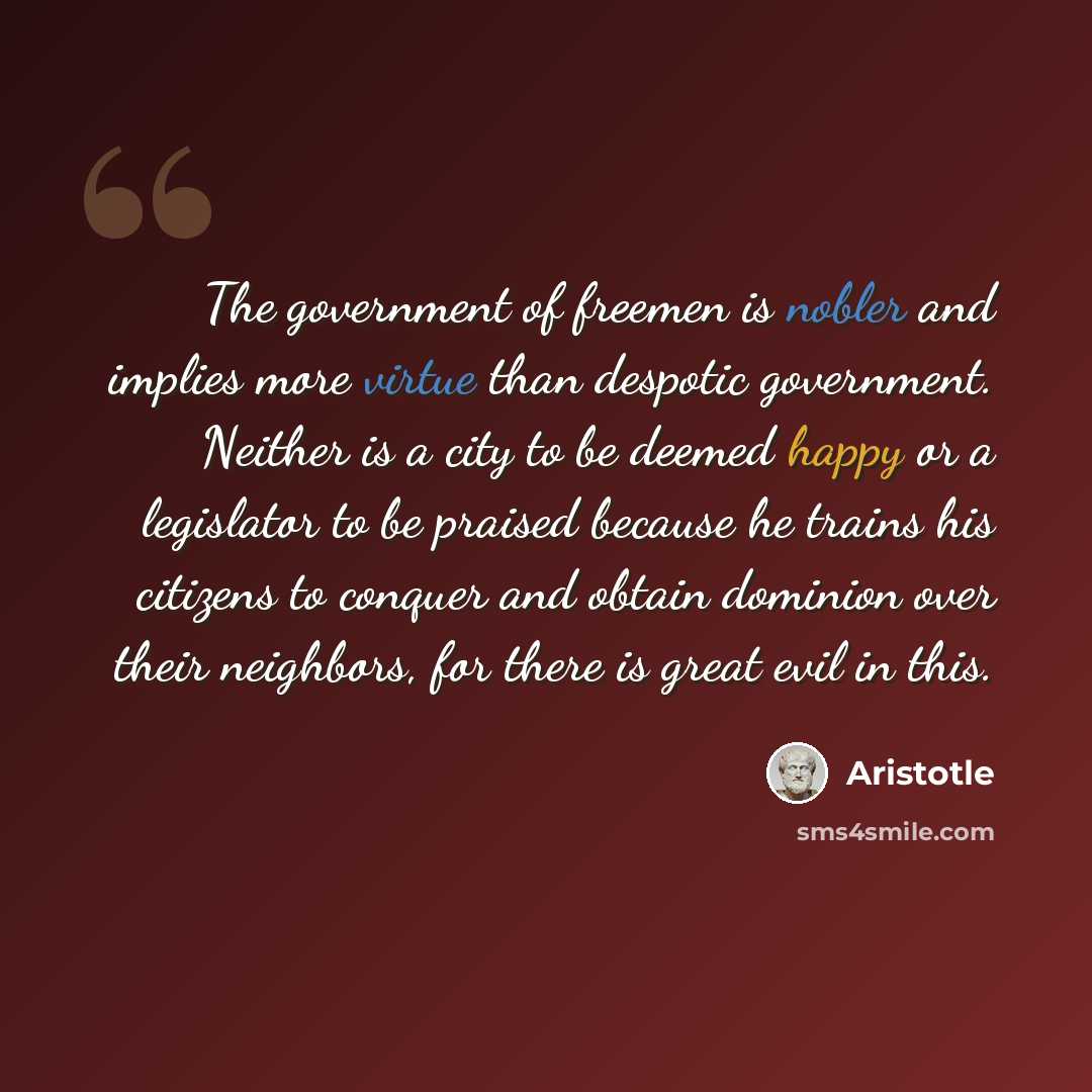 “The government of freemen is nobler and implies more virtue than despotic government. Neither is a city to be deemed happy or a legislator to be praised because he trains his citizens to conquer and obtain dominion over their neighbors, for there is great evil in this.” quote by Aristotle
