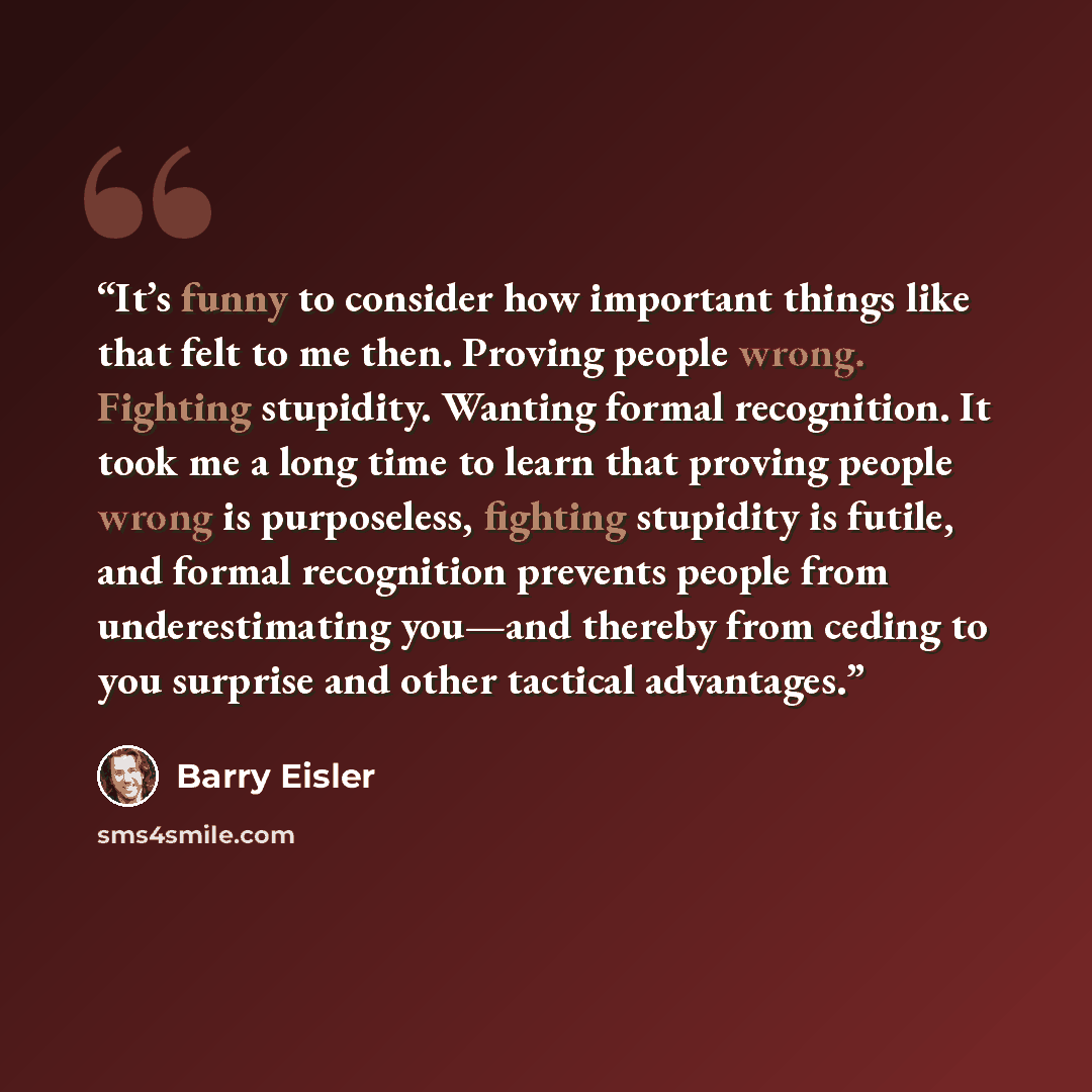 “It’s funny to consider how important things like that felt to me then. Proving people wrong. Fighting stupidity. Wanting formal recognition. It took me a long time to learn that proving people wrong is purposeless, fighting stupidity is futile, and formal recognition prevents people from…” quote by Barry Eisler