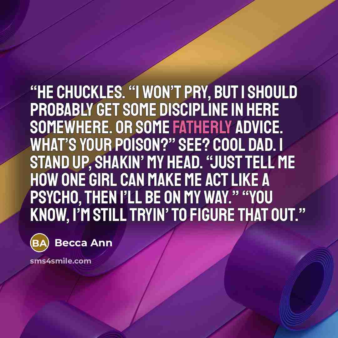 “He chuckles. “I won’t pry, but I should probably get some discipline in here somewhere. Or some fatherly advice. What’s your poison?” See? Cool Dad. I stand up, shakin’ my head. “Just tell me how one girl can make me act like a psycho, then I’ll be on my way.” “You know, I’m still tryin’ to figure…” quote by Becca Ann