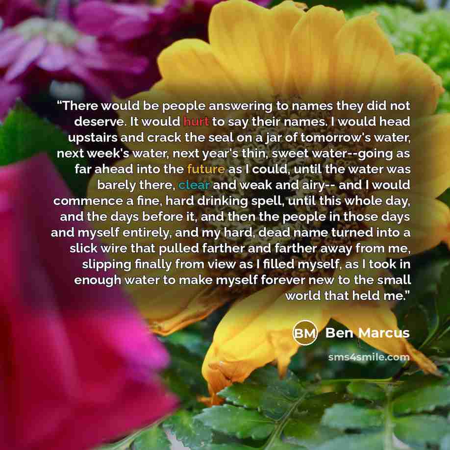 “There would be people answering to names they did not deserve. It would hurt to say their names. I would head upstairs and crack the seal on a jar of tomorrow's water, next week's water, next year's thin, sweet water--going as far ahead into the future as I could, until the water was barely there…” quote by Ben Marcus