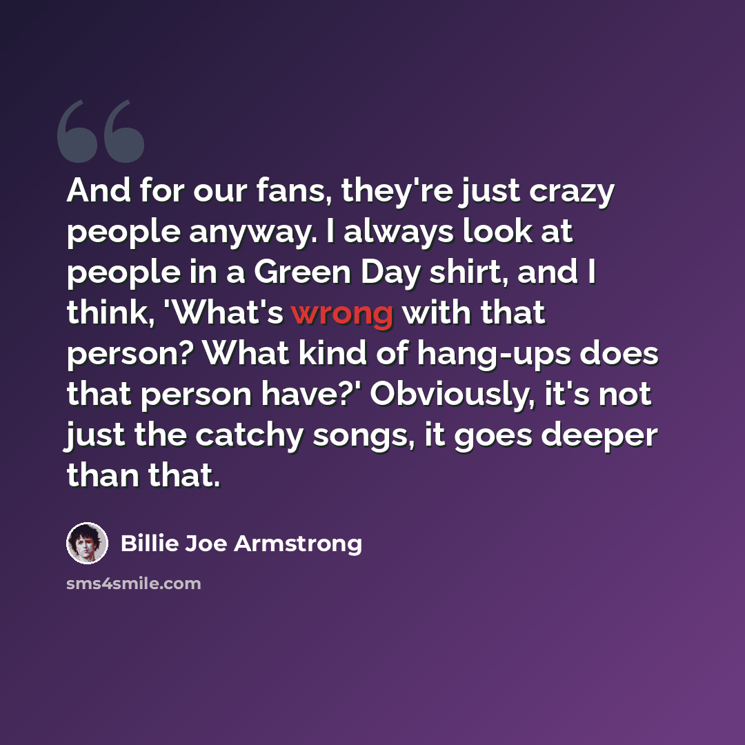 “And for our fans, they're just crazy people anyway. I always look at people in a Green Day shirt, and I think, 'What's wrong with that person? What kind of hang-ups does that person have?' Obviously, it's not just the catchy songs, it goes deeper than that.” quote by Billie Joe Armstrong