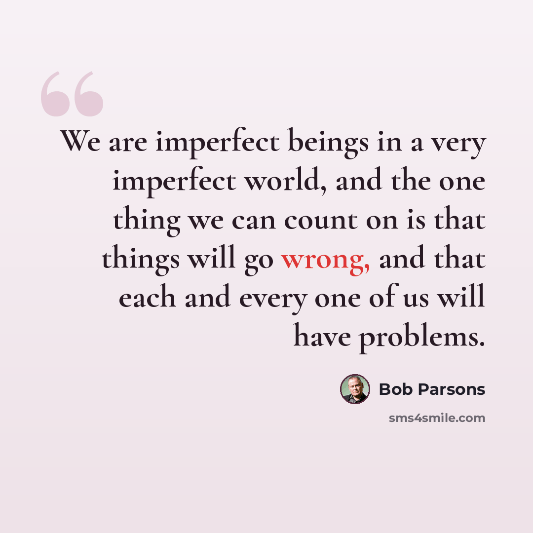 “We are imperfect beings in a very imperfect world, and the one thing we can count on is that things will go wrong, and that each and every one of us will have problems.” quote by Bob Parsons