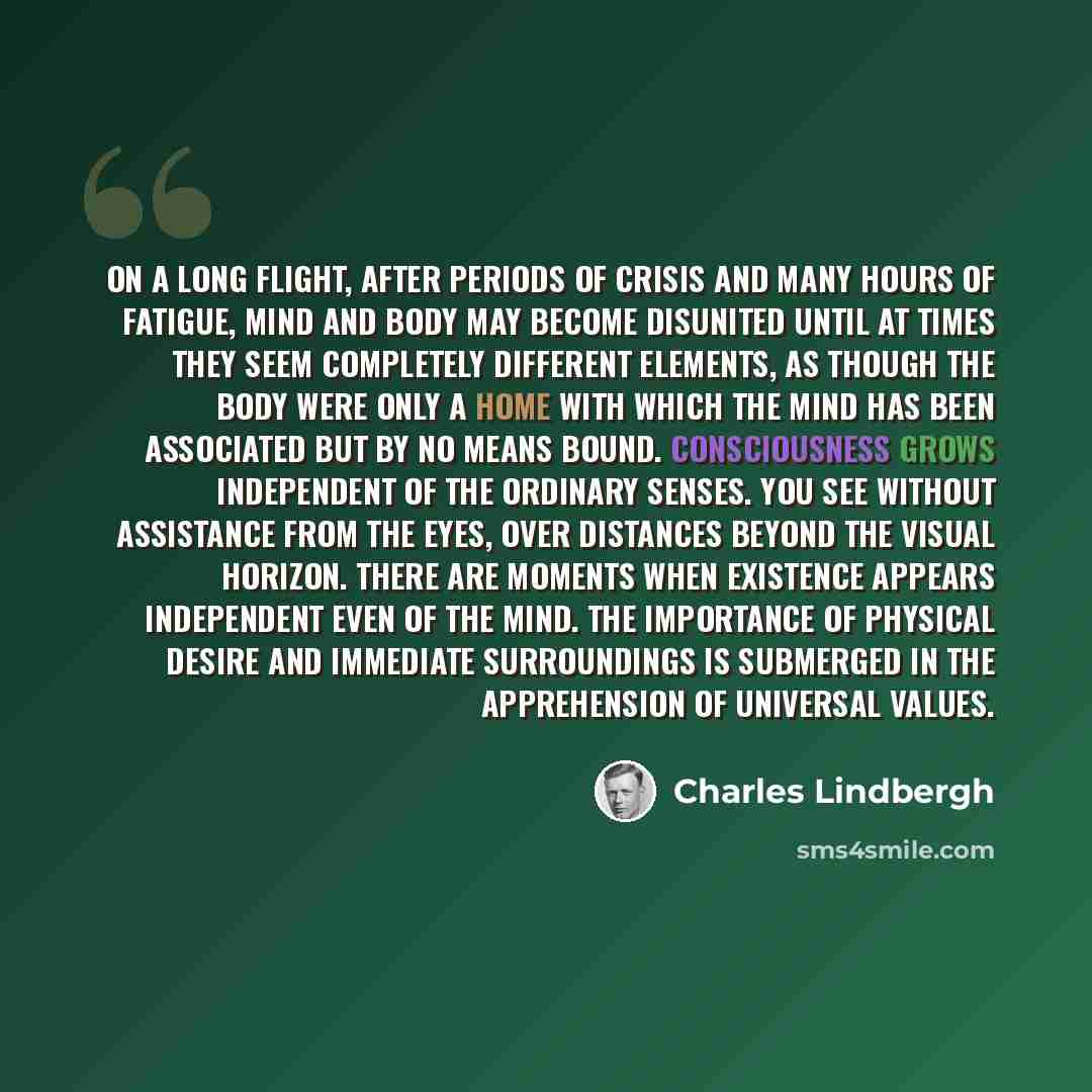 “On a long flight, after periods of crisis and many hours of fatigue, mind and body may become disunited until at times they seem completely different elements, as though the body were only a home with which the mind has been associated but by no means bound. Consciousness grows independent of the…” quote by Charles Lindbergh