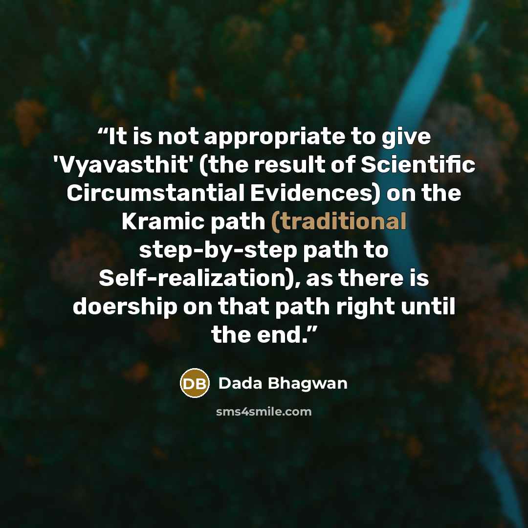 “It is not appropriate to give 'Vyavasthit' (the result of Scientific Circumstantial Evidences) on the Kramic path (traditional step-by-step path to Self-realization), as there is doership on that path right until the end.” quote by Dada Bhagwan