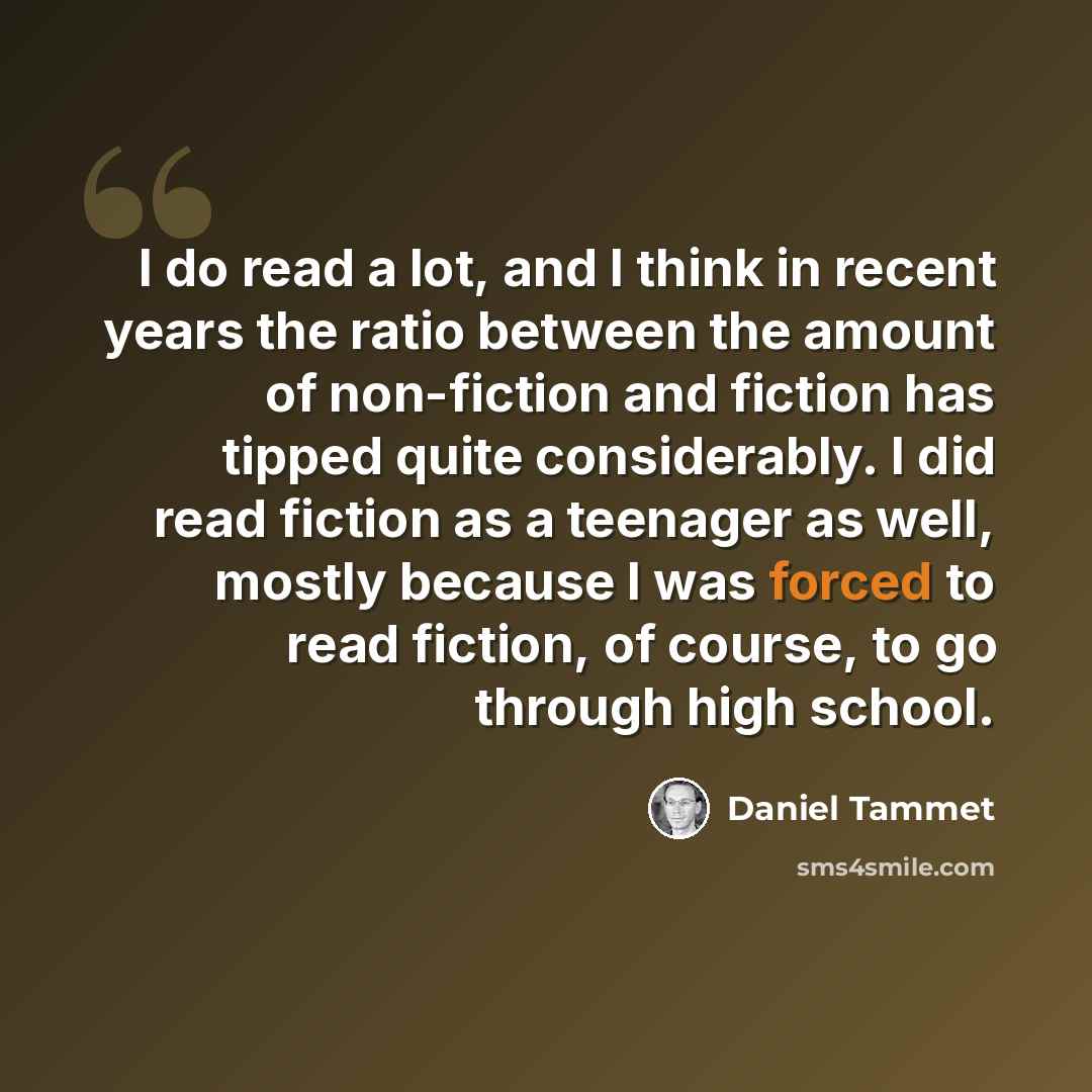 “I do read a lot, and I think in recent years the ratio between the amount of non-fiction and fiction has tipped quite considerably. I did read fiction as a teenager as well, mostly because I was forced to read fiction, of course, to go through high school.” quote by Daniel Tammet