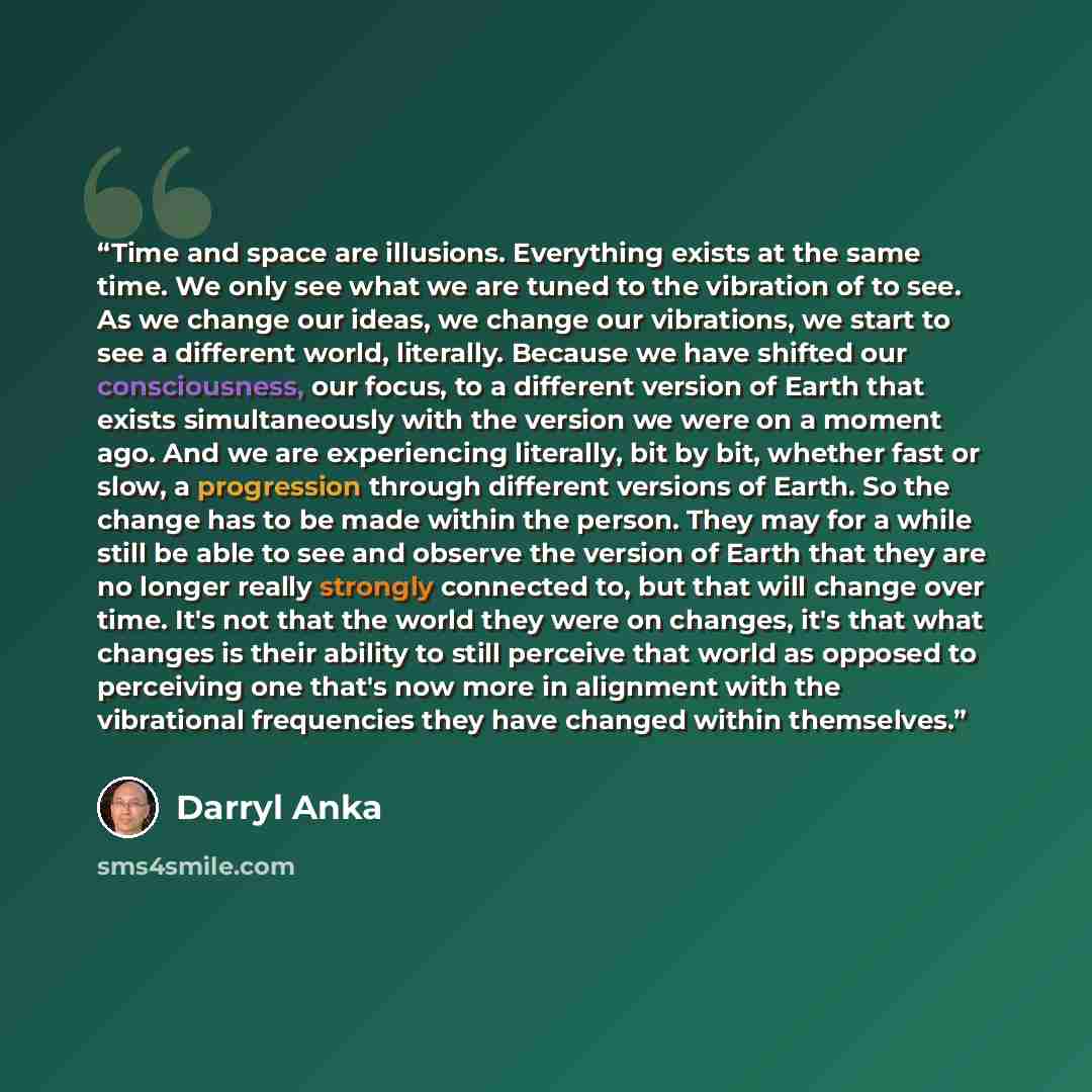 “Time and space are illusions. Everything exists at the same time. We only see what we are tuned to the vibration of to see. As we change our ideas, we change our vibrations, we start to see a different world, literally. Because we have shifted our consciousness, our focus, to a different version…” quote by Darryl Anka