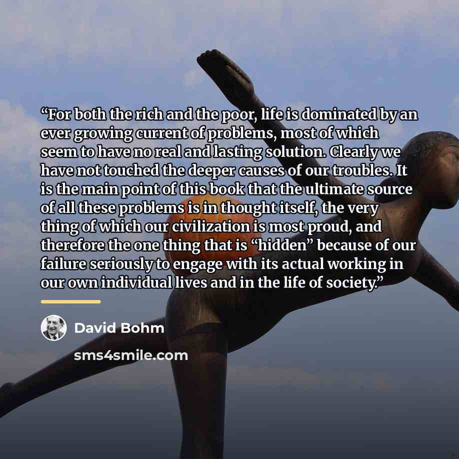 “For both the rich and the poor, life is dominated by an ever growing current of problems, most of which seem to have no real and lasting solution. Clearly we have not touched the deeper causes of our troubles. It is the main point of this book that the ultimate source of all these problems is in…” quote by David Bohm