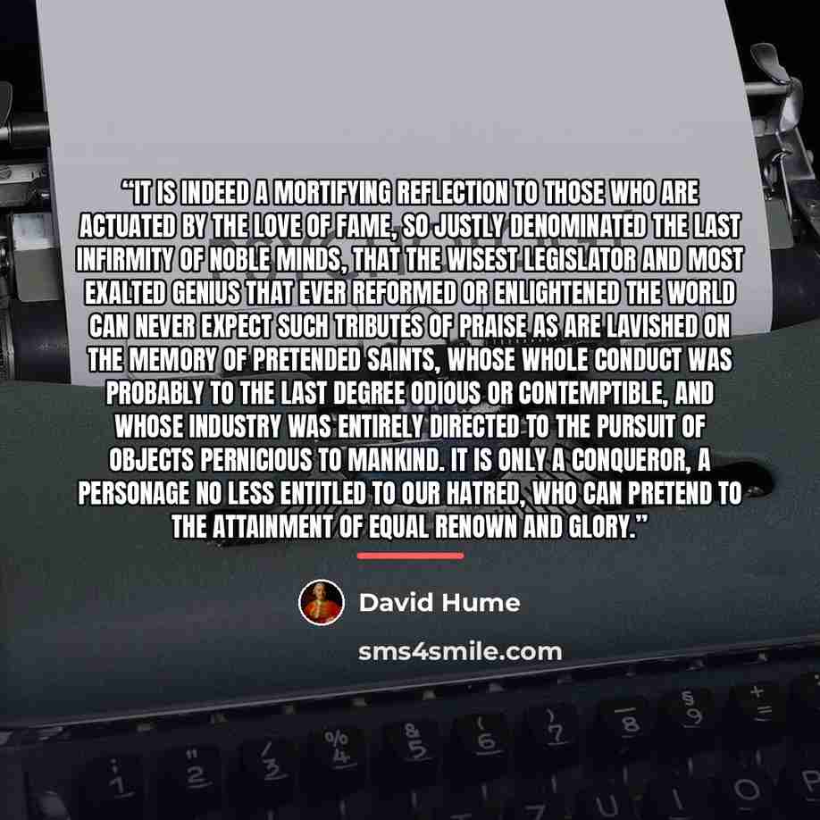 “It is indeed a mortifying reflection to those who are actuated by the love of fame, so justly denominated the last infirmity of noble minds, that the wisest legislator and most exalted genius that ever reformed or enlightened the world can never expect such tributes of praise as are lavished on…” quote by David Hume