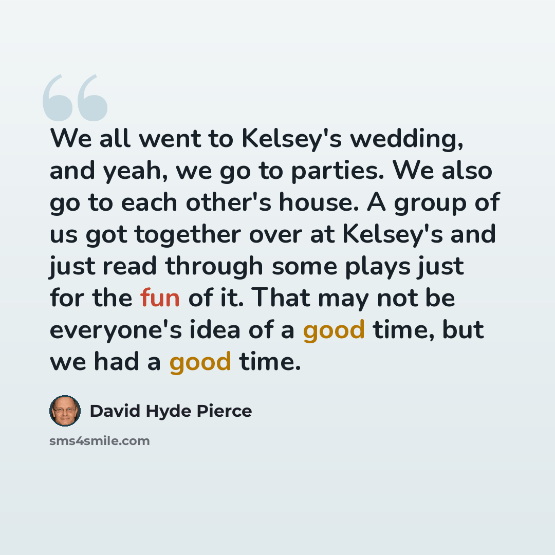 “We all went to Kelsey's wedding, and yeah, we go to parties. We also go to each other's house. A group of us got together over at Kelsey's and just read through some plays just for the fun of it. That may not be everyone's idea of a good time, but we had a good time.” quote by David Hyde Pierce
