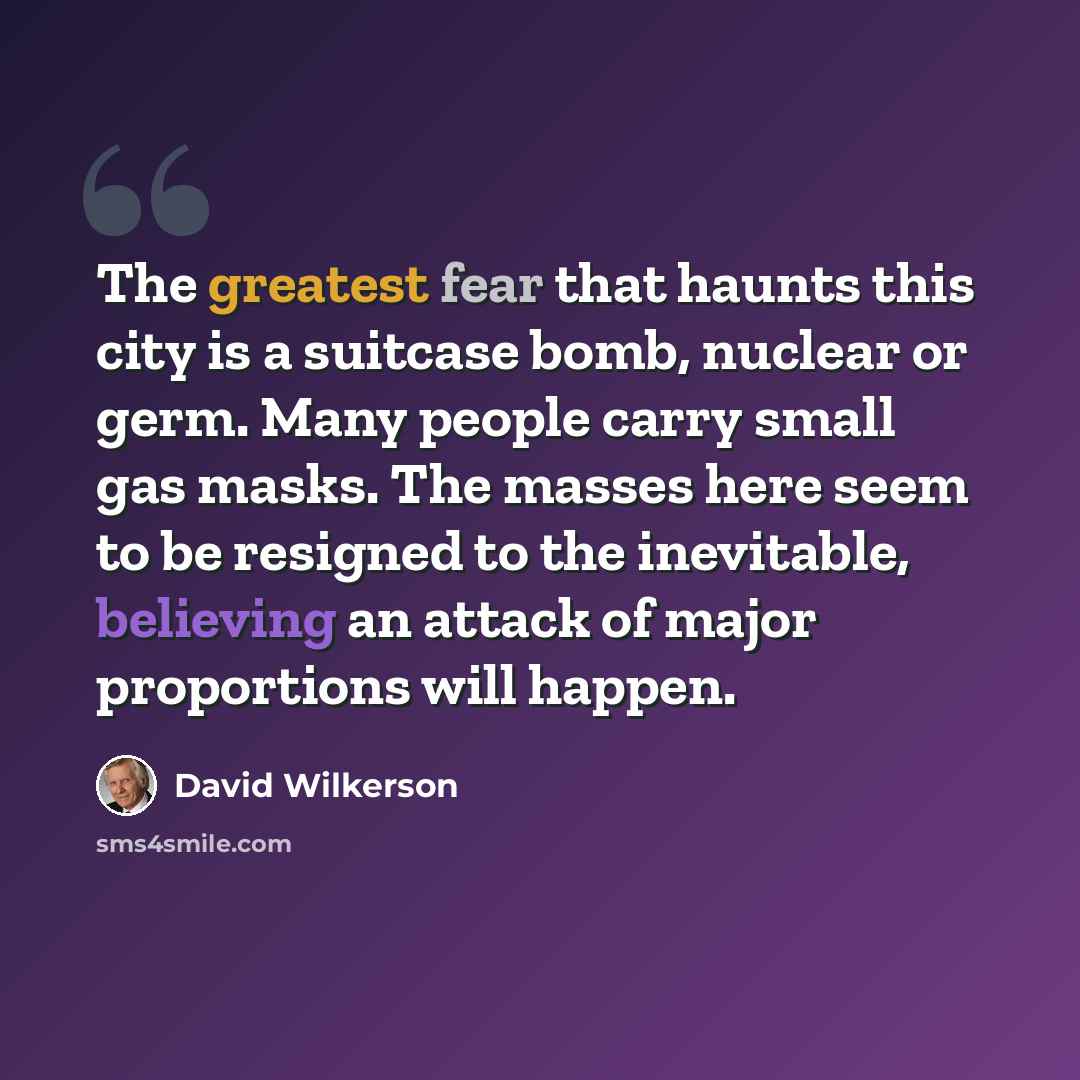 “The greatest fear that haunts this city is a suitcase bomb, nuclear or germ. Many people carry small gas masks. The masses here seem to be resigned to the inevitable, believing an attack of major proportions will happen.” quote by David Wilkerson