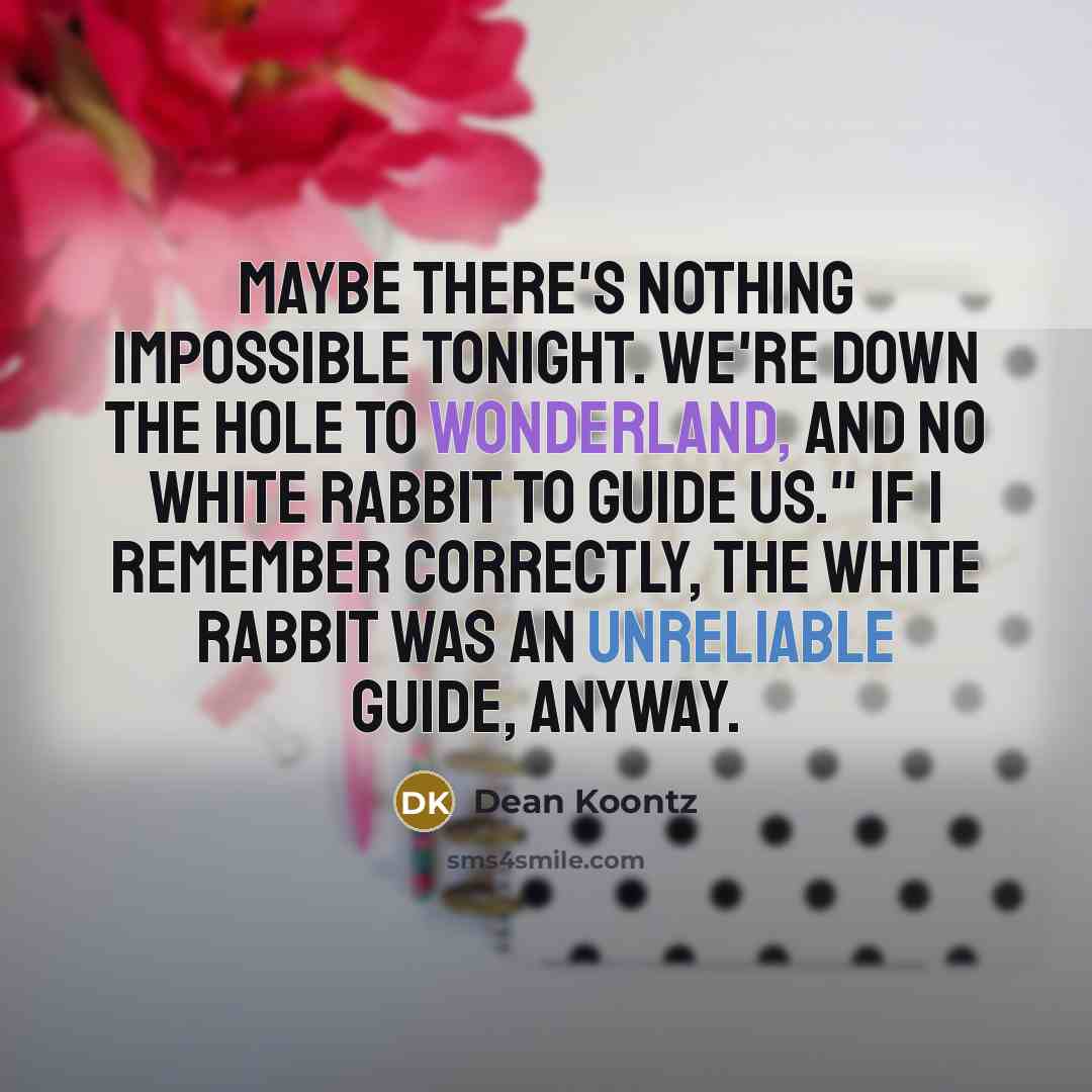 “Maybe there's nothing impossible tonight. We're down the hole to Wonderland, and no White Rabbit to guide us." If I remember correctly, the White Rabbit was an unreliable guide, anyway.” quote by Dean Koontz