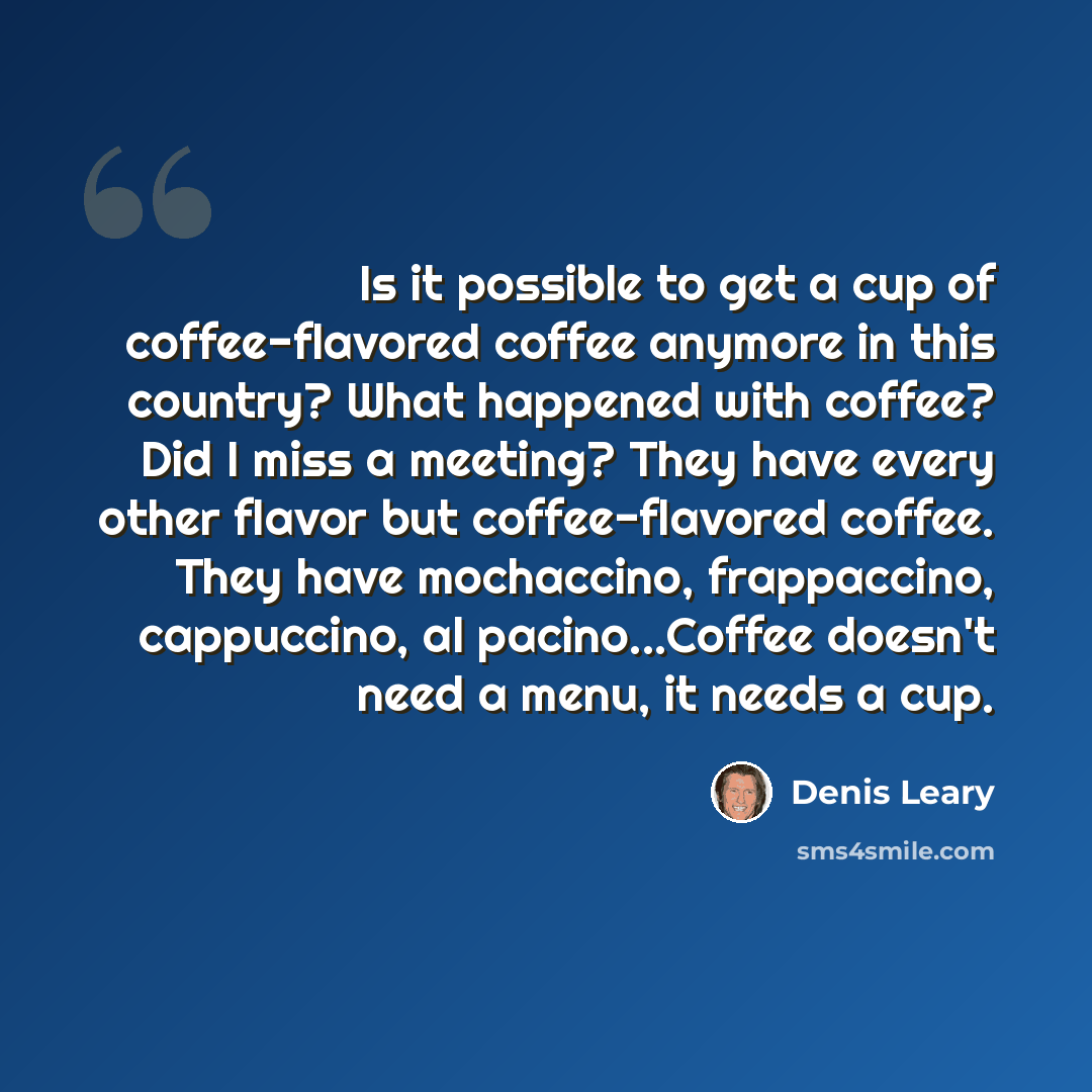 “Is it possible to get a cup of coffee-flavored coffee anymore in this country? What happened with coffee? Did I miss a meeting? They have every other flavor but coffee-flavored coffee. They have mochaccino, frappaccino, cappuccino, al pacino...Coffee doesn't need a menu, it needs a cup.” quote by Denis Leary