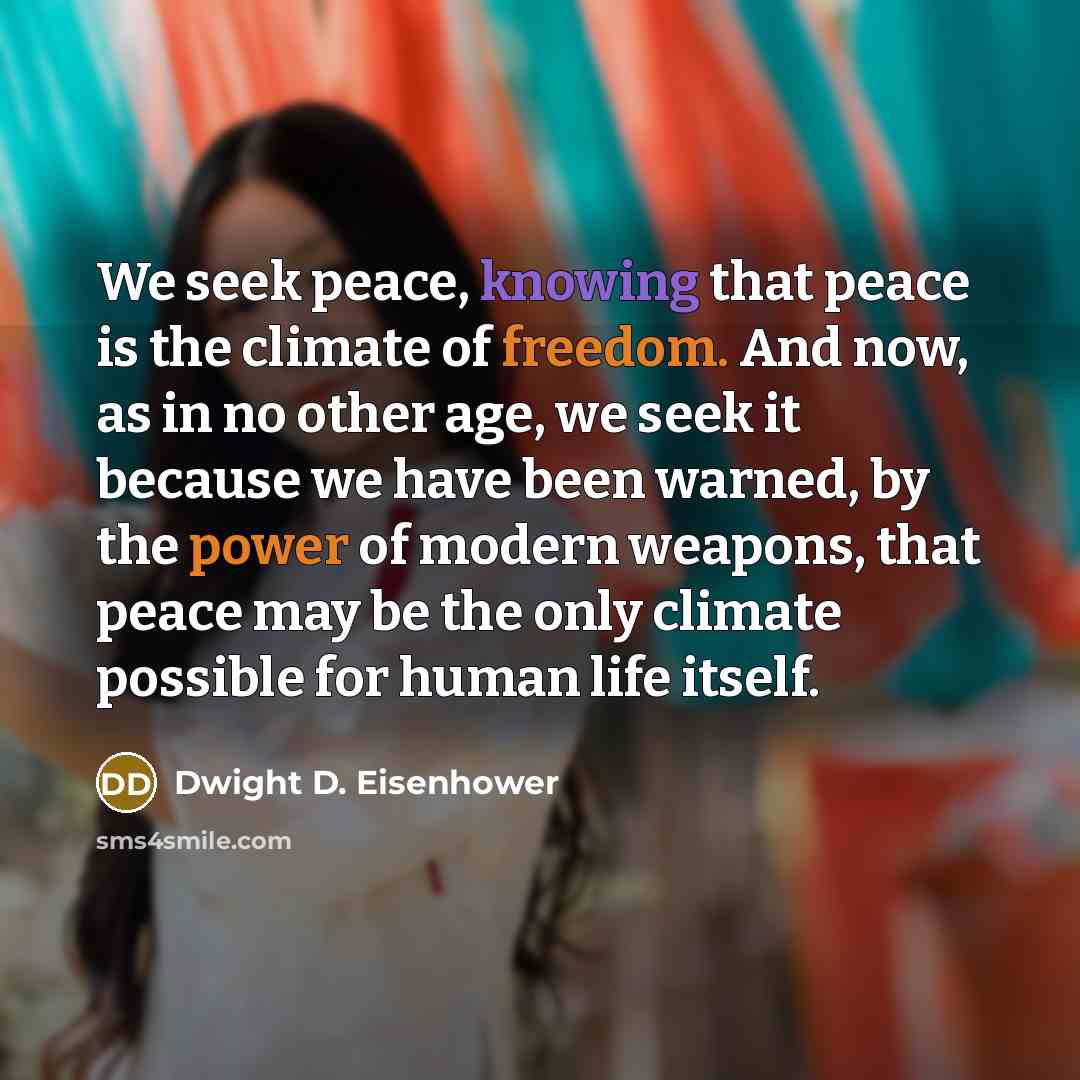 “We seek peace, knowing that peace is the climate of freedom. And now, as in no other age, we seek it because we have been warned, by the power of modern weapons, that peace may be the only climate possible for human life itself.” quote by Dwight D. Eisenhower