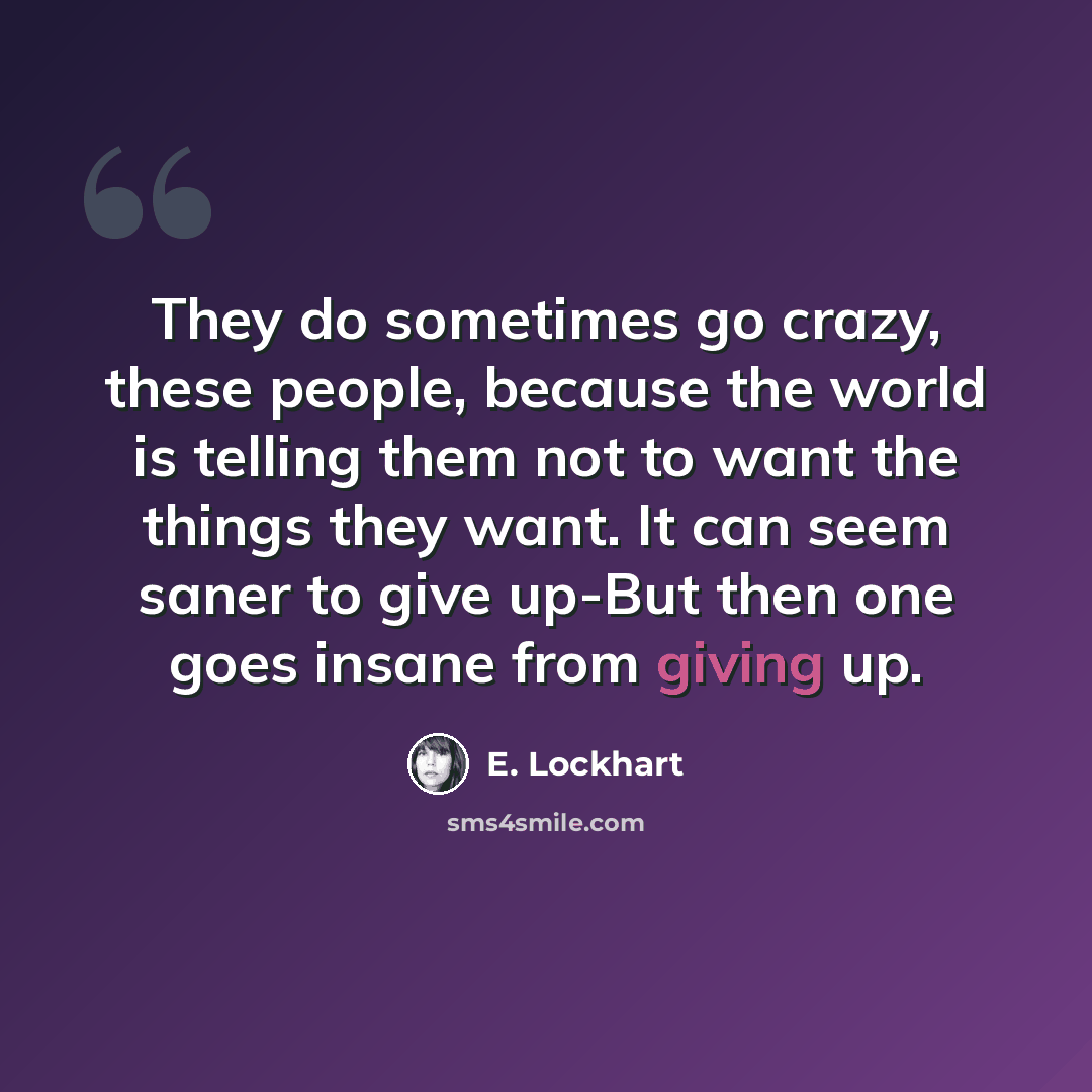 “They do sometimes go crazy, these people, because the world is telling them not to want the things they want. It can seem saner to give up-But then one goes insane from giving up.” quote by E. Lockhart
