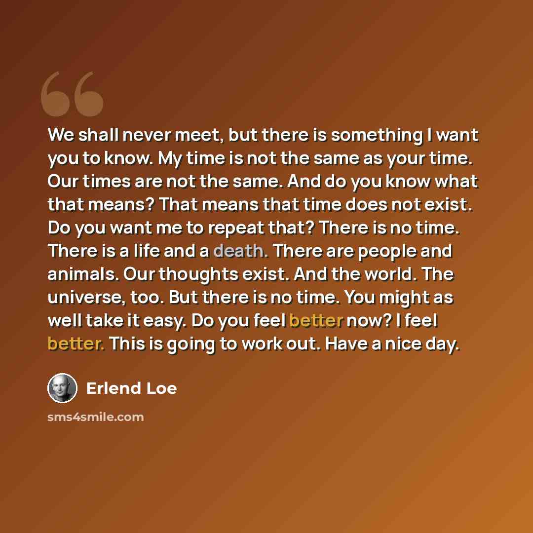 “We shall never meet, but there is something I want you to know. My time is not the same as your time. Our times are not the same. And do you know what that means? That means that time does not exist. Do you want me to repeat that? There is no time. There is a life and a death. There are people and…” quote by Erlend Loe