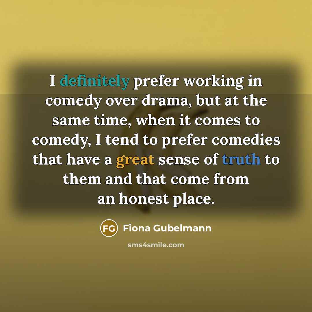 “I definitely prefer working in comedy over drama, but at the same time, when it comes to comedy, I tend to prefer comedies that have a great sense of truth to them and that come from an honest place.” quote by Fiona Gubelmann