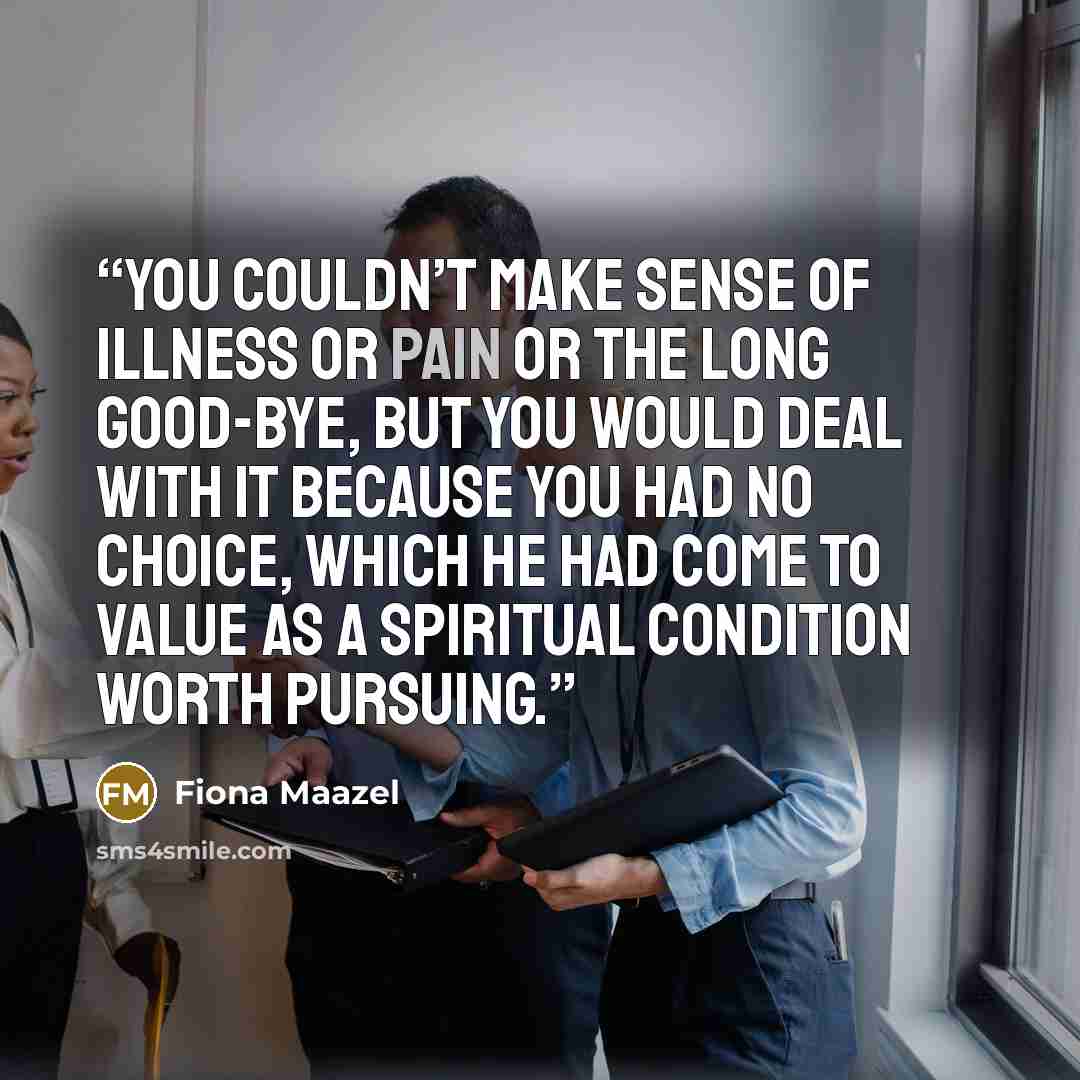 “You couldn’t make sense of illness or pain or the long good-bye, but you would deal with it because you had no choice, which he had come to value as a spiritual condition worth pursuing.” quote by Fiona Maazel