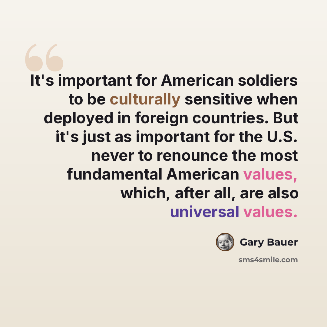 “It's important for American soldiers to be culturally sensitive when deployed in foreign countries. But it's just as important for the U.S. never to renounce the most fundamental American values, which, after all, are also universal values.” quote by Gary Bauer