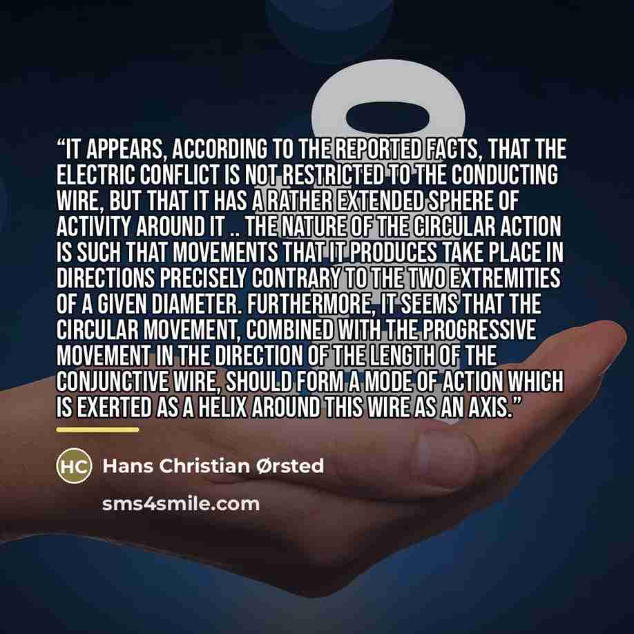 “It appears, according to the reported facts, that the electric conflict is not restricted to the conducting wire, but that it has a rather extended sphere of activity around it .. the nature of the circular action is such that movements that it produces take place in directions precisely contrary…” quote by Hans Christian Ørsted