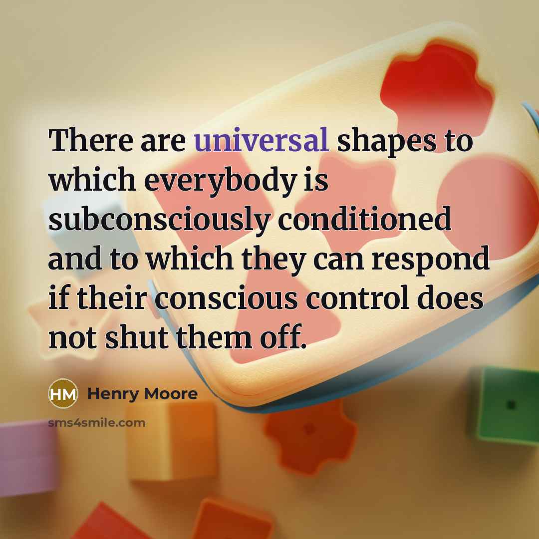 “There are universal shapes to which everybody is subconsciously conditioned and to which they can respond if their conscious control does not shut them off.” quote by Henry Moore