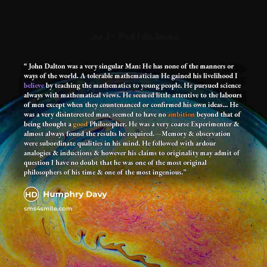 “John Dalton was a very singular Man: He has none of the manners or ways of the world. A tolerable mathematician He gained his livelihood I believe by teaching the mathematics to young people. He pursued science always with mathematical views. He seemed little attentive to the labours of men except…” quote by Humphry Davy