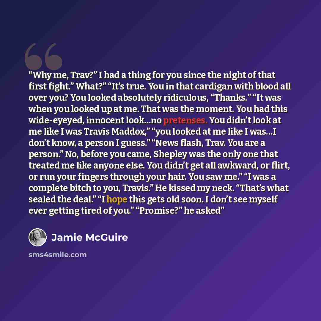 “Why me, Trav?” I had a thing for you since the night of that first fight.” What?” “It’s true. You in that cardigan with blood all over you? You looked absolutely ridiculous, “Thanks.” “It was when you looked up at me. That was the moment. You had this wide-eyeyed, innocent look…no pretenses. You…” quote by Jamie McGuire