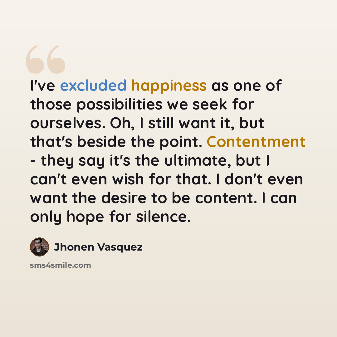 “I've excluded happiness as one of those possibilities we seek for ourselves. Oh, I still want it, but that's beside the point. Contentment - they say it's the ultimate, but I can't even wish for that. I don't even want the desire to be content. I can only hope for silence.” quote by Jhonen Vasquez