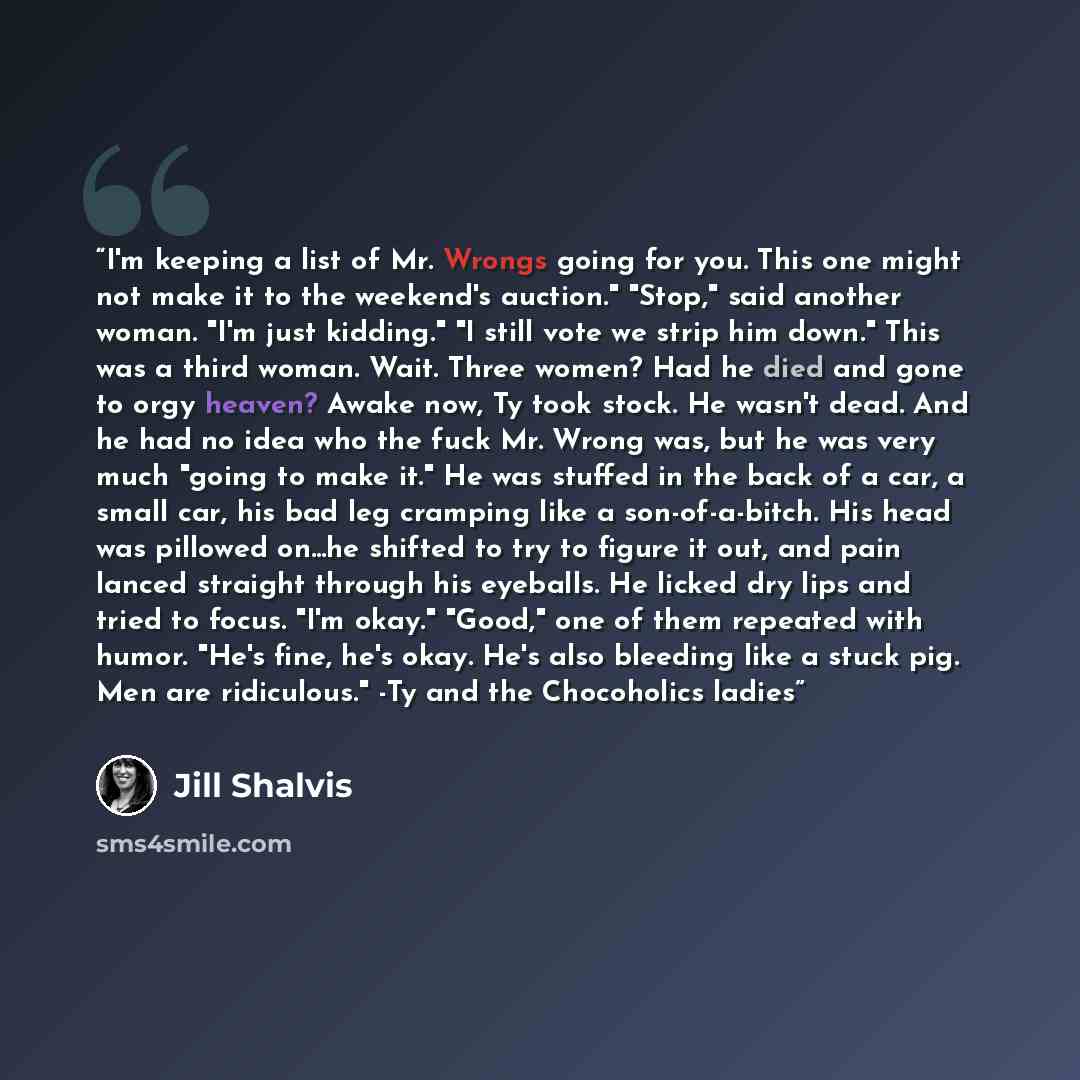 “I'm keeping a list of Mr. Wrongs going for you. This one might not make it to the weekend's auction." "Stop," said another woman. "I'm just kidding." "I still vote we strip him down." This was a third woman. Wait. Three women? Had he died and gone to orgy heaven? Awake now, Ty took stock. He…” quote by Jill Shalvis