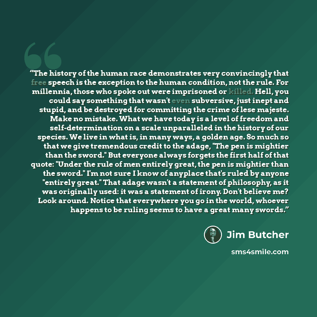 “The history of the human race demonstrates very convincingly that free speech is the exception to the human condition, not the rule. For millennia, those who spoke out were imprisoned or killed. Hell, you could say something that wasn't even subversive, just inept and stupid, and be destroyed for…” quote by Jim Butcher
