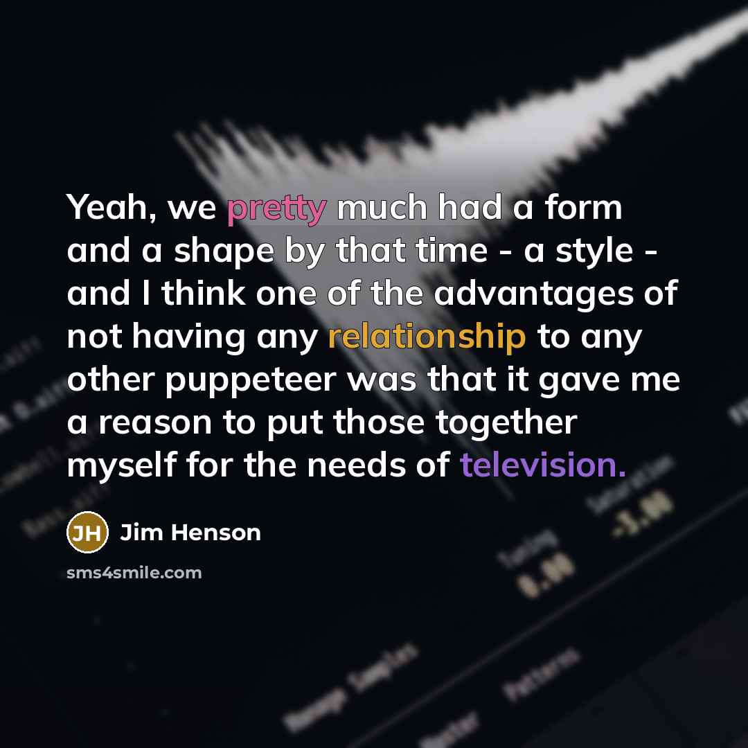 “Yeah, we pretty much had a form and a shape by that time - a style - and I think one of the advantages of not having any relationship to any other puppeteer was that it gave me a reason to put those together myself for the needs of television.” quote by Jim Henson