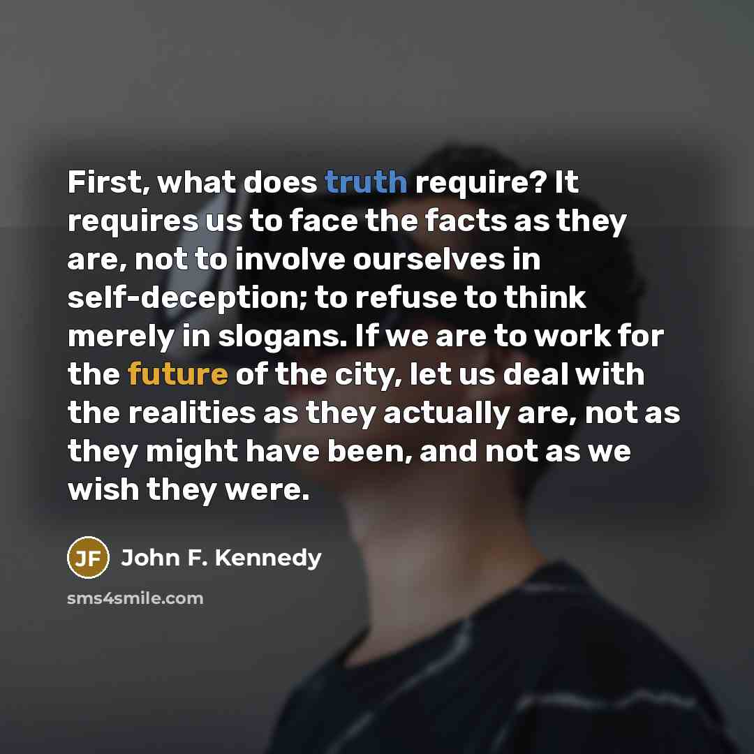 “First, what does truth require? It requires us to face the facts as they are, not to involve ourselves in self-deception; to refuse to think merely in slogans. If we are to work for the future of the city, let us deal with the realities as they actually are, not as they might have been, and not as…” quote by John F. Kennedy