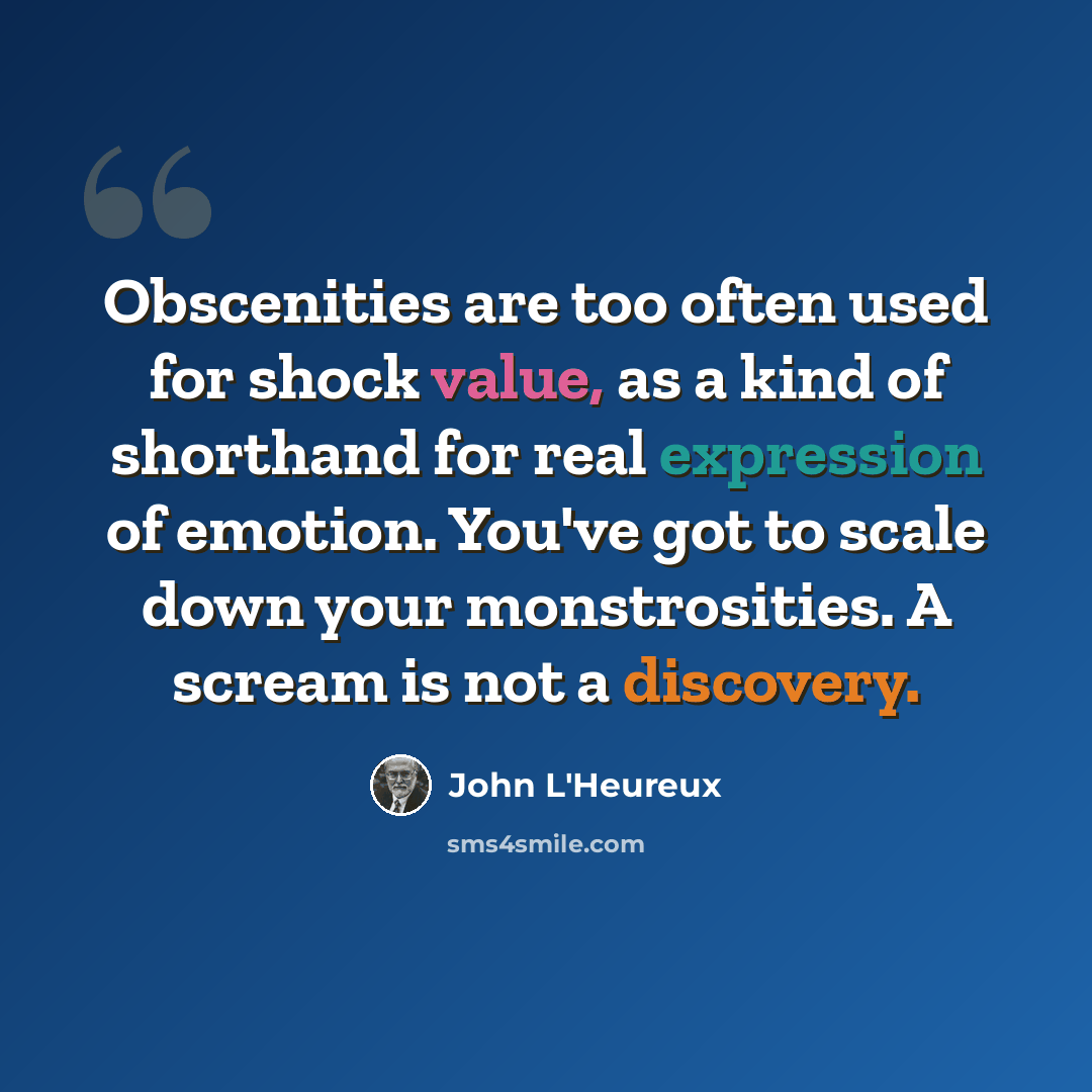 “Obscenities are too often used for shock value, as a kind of shorthand for real expression of emotion. You've got to scale down your monstrosities. A scream is not a discovery.” quote by John L'Heureux