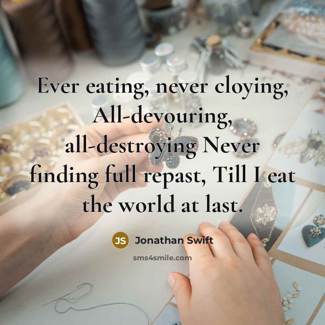 “Ever eating, never cloying, All-devouring, all-destroying Never finding full repast, Till I eat the world at last.” quote by Jonathan Swift